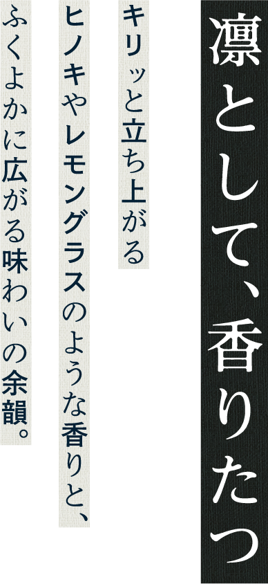 
        凛として、香り立つ
        キリッと立ち上がる
        ヒノキやレモングラスのような香りと、
        ふくよかに広がる味わいの余韻。
        
