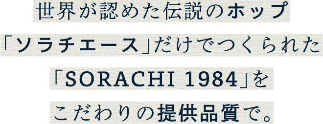 
                世界が認めた伝説のホップ
                「ソラチエース」だけでつくられた
                「SORACHI 1984」を
                こだわりの提供品質で。
              