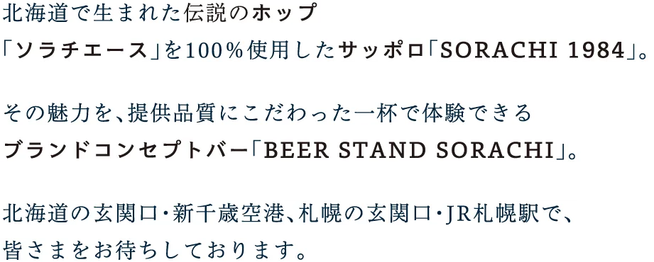 
          北海道で生まれた伝説のホップ
          「ソラチエース」を100％使用したサッポロ「SORACHI 1984」。
          
          その魅力を、提供品質にこだわった一杯で体験できる
          ブランドコンセプトバー「BEER STAND SORACHI」。
          
          北海道の玄関口・新千歳空港、札幌の玄関口・JR札幌駅で、
          皆さまをお待ちしております。